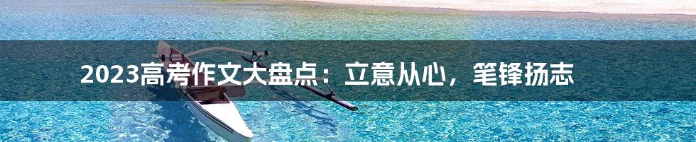 2023高考作文大盘点:立意从心,笔锋扬志