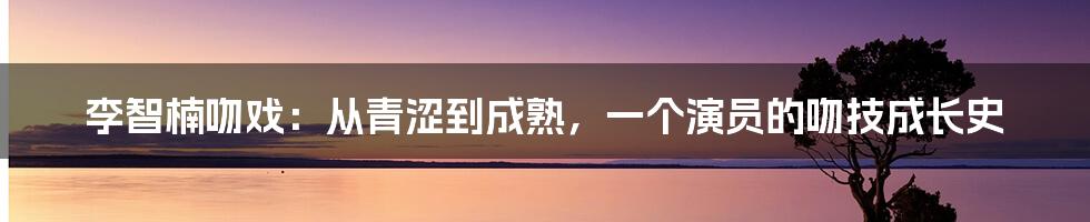 李智楠吻戏：从青涩到成熟，一个演员的吻技成长史