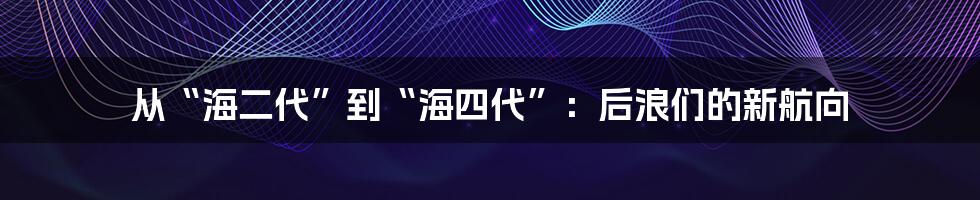 从“海二代”到“海四代”:后浪们的新航向