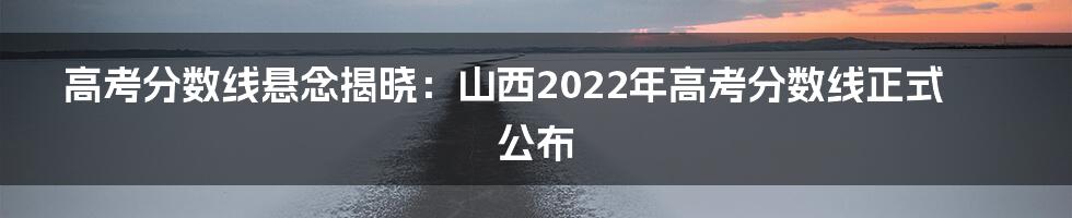 高考分数线悬念揭晓：山西2022年高考分数线正式公布