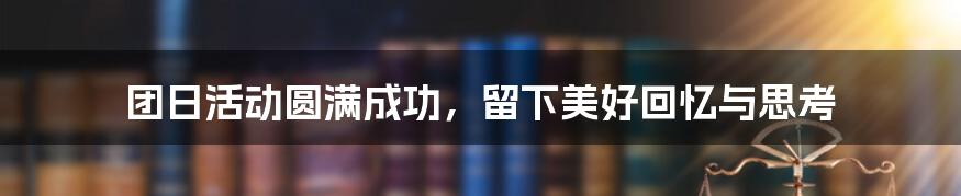 团日活动圆满成功，留下美好回忆与思考