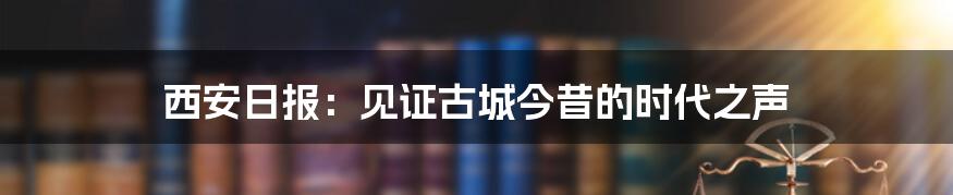 西安日报:见证古城今昔的时代之声