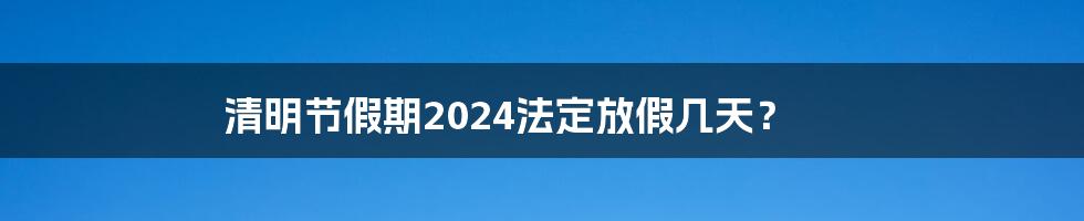 清明节假期2024法定放假几天？