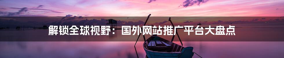 解锁全球视野：国外网站推广平台大盘点