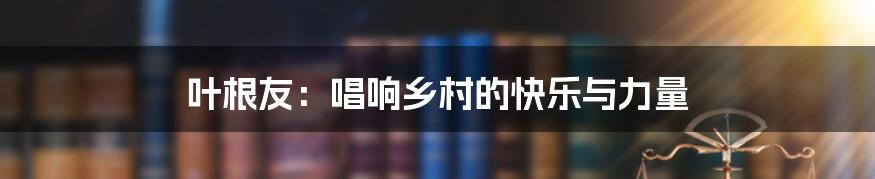 叶根友:唱响乡村的快乐与力量