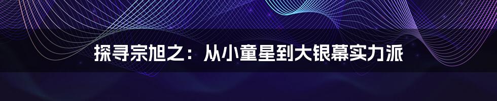 探寻宗旭之：从小童星到大银幕实力派