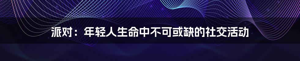 派对:年轻人生命中不可或缺的社交活动