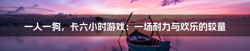 一人一狗,卡六小时游戏:一场耐力与欢乐的较量