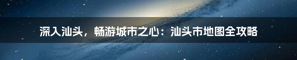 深入汕头，畅游城市之心：汕头市地图全攻略