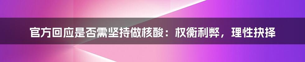 官方回应是否需坚持做核酸：权衡利弊，理性抉择