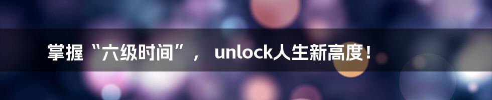 掌握“六级时间”， unlock人生新高度！