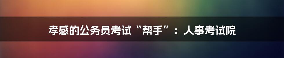 孝感的公务员考试“帮手”：人事考试院