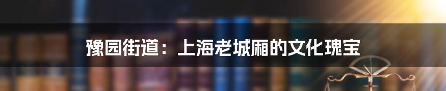 豫园街道：上海老城厢的文化瑰宝
