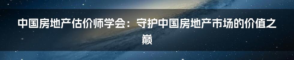 中国房地产估价师学会:守护中国房地产市场的价值之巅