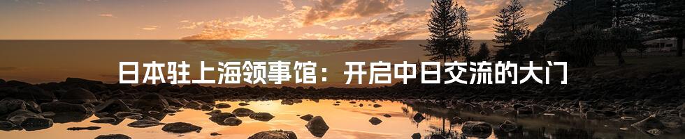 日本驻上海领事馆：开启中日交流的大门