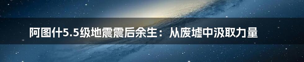 阿图什5.5级地震震后余生:从废墟中汲取力量