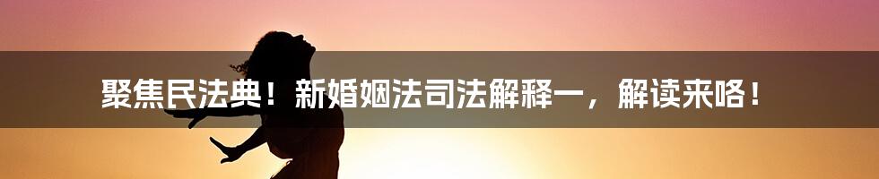 聚焦民法典！新婚姻法司法解释一，解读来咯！