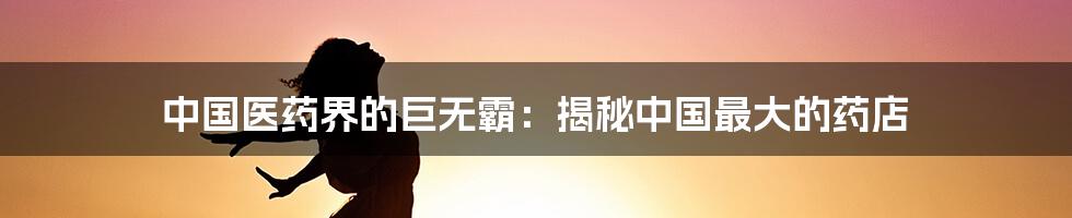 中国医药界的巨无霸：揭秘中国最大的药店