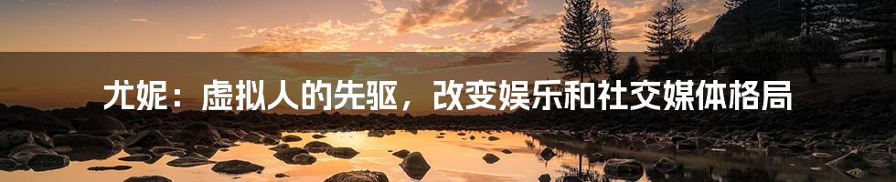 尤妮：虚拟人的先驱，改变娱乐和社交媒体格局