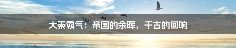 大秦霸气:帝国的余晖,千古的回响