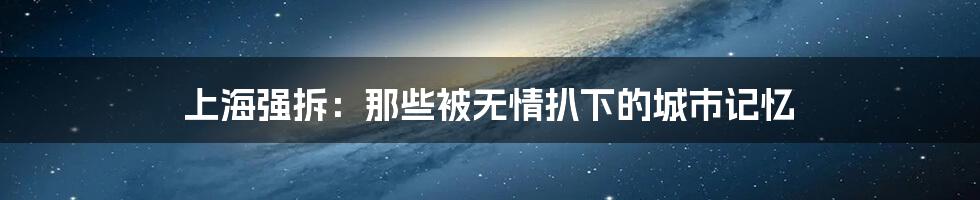 上海强拆:那些被无情扒下的城市记忆