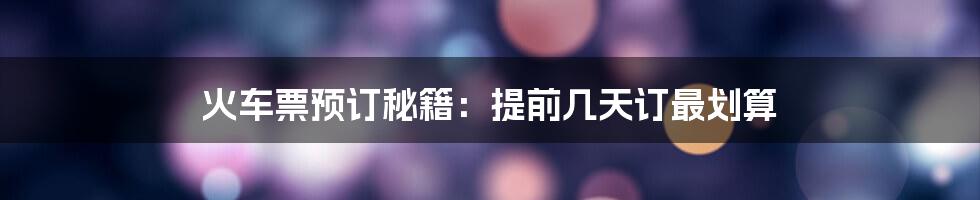 火车票预订秘籍：提前几天订最划算
