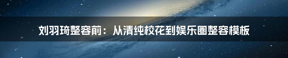 刘羽琦整容前：从清纯校花到娱乐圈整容模板