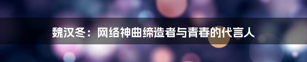 魏汉冬:网络神曲缔造者与青春的代言人