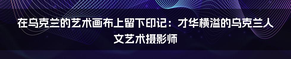 在乌克兰的艺术画布上留下印记:才华横溢的乌克兰人文艺术摄影师