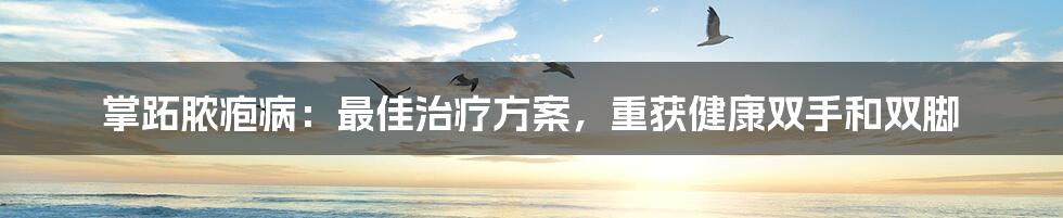 掌跖脓疱病:最佳治疗方案,重获健康双手和双脚