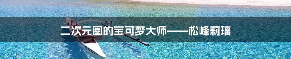 二次元圈的宝可梦大师——松峰莉璃