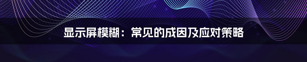 显示屏模糊：常见的成因及应对策略