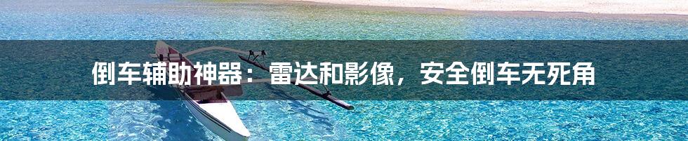 倒车辅助神器:雷达和影像,安全倒车无死角