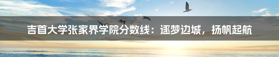 吉首大学张家界学院分数线:逐梦边城,扬帆起航