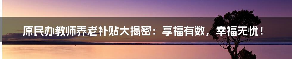 原民办教师养老补贴大揭密：享福有数，幸福无忧！