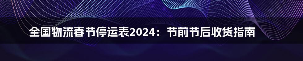 全国物流春节停运表2024:节前节后收货指南