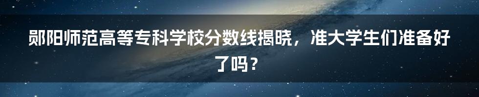 郧阳师范高等专科学校分数线揭晓，准大学生们准备好了吗？