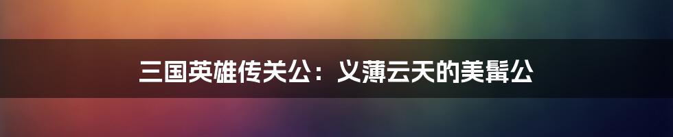三国英雄传关公:义薄云天的美髯公