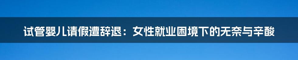 试管婴儿请假遭辞退:女性就业困境下的无奈与辛酸