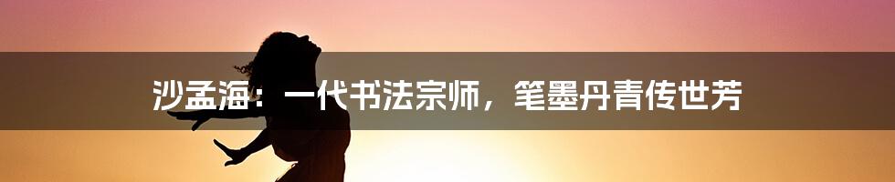 沙孟海：一代书法宗师，笔墨丹青传世芳