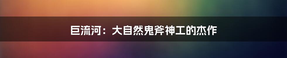 巨流河:大自然鬼斧神工的杰作