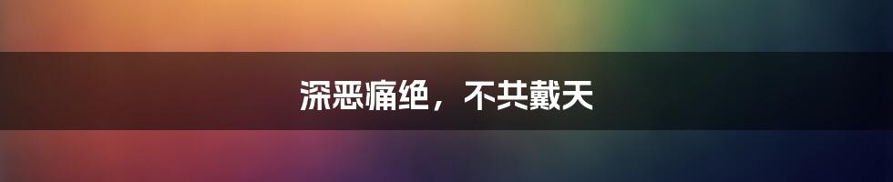 深恶痛绝，不共戴天