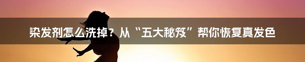 染发剂怎么洗掉?从“五大秘笈”帮你恢复真发色