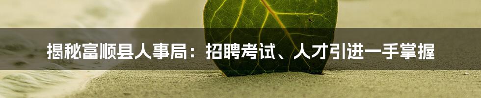 揭秘富顺县人事局：招聘考试、人才引进一手掌握