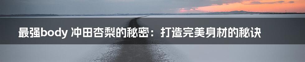 最强body 冲田杏梨的秘密:打造完美身材的秘诀