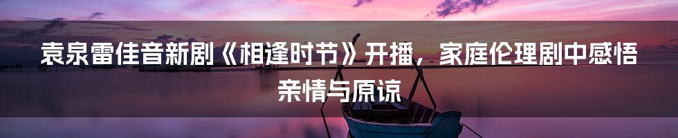 袁泉雷佳音新剧《相逢时节》开播,家庭伦理剧中感悟亲情与原谅