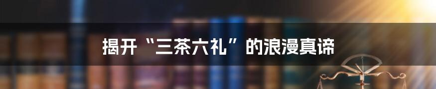 揭开“三茶六礼”的浪漫真谛