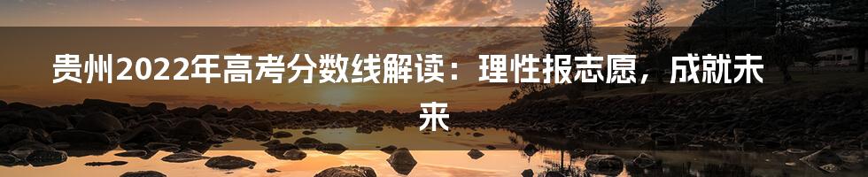 贵州2022年高考分数线解读:理性报志愿,成就未来