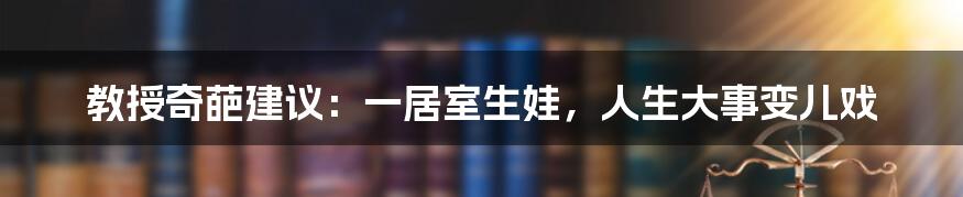 教授奇葩建议:一居室生娃,人生大事变儿戏