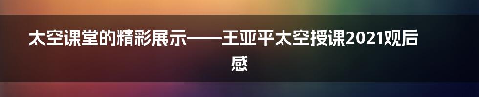 太空课堂的精彩展示——王亚平太空授课2021观后感